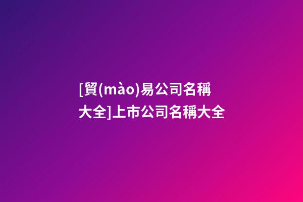 [貿(mào)易公司名稱大全]上市公司名稱大全-第1張-公司起名-玄機派